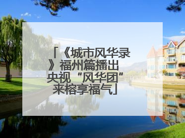 《城市风华录》福州篇播出 央视“风华团”来榕享福气