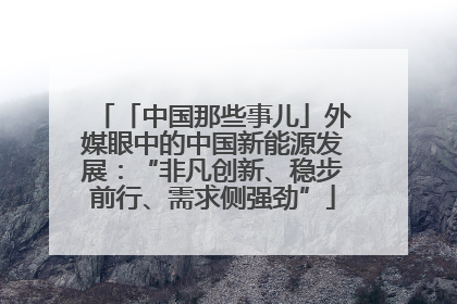 「中国那些事儿」外媒眼中的中国新能源发展：“非凡创新、稳步前行、需求侧强劲”