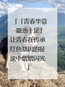 「青春华章·赣劲十足」让青春在传承红色基因的征途中熠熠闪光