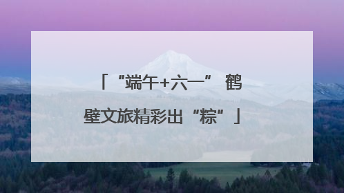 “端午+六一” 鹤壁文旅精彩出“粽”