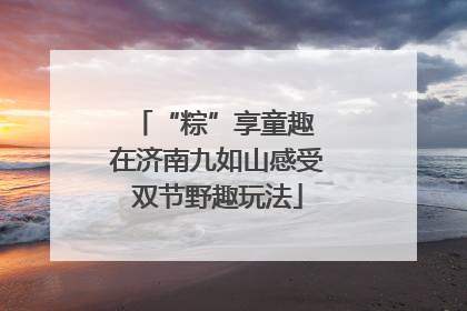 “粽”享童趣 在济南九如山感受双节野趣玩法