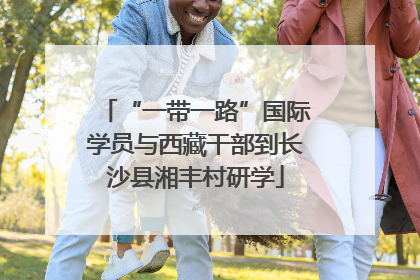“一带一路”国际学员与西藏干部到长沙县湘丰村研学
