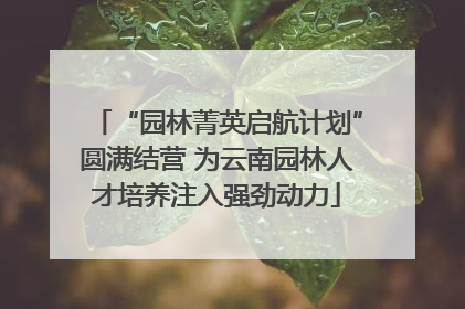“园林菁英启航计划”圆满结营 为云南园林人才培养注入强劲动力
