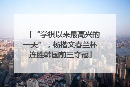“学棋以来最高兴的一天”，杨楷文春兰杯连胜韩国前三夺冠