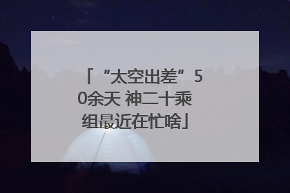 “太空出差”50余天 神二十乘组最近在忙啥