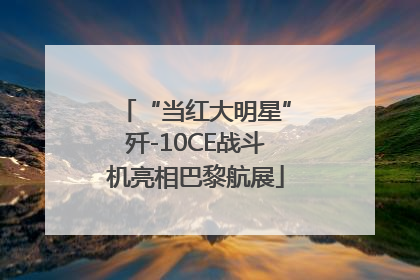 “当红大明星”歼-10CE战斗机亮相巴黎航展