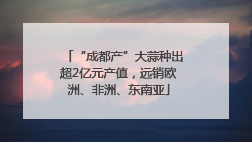 “成都产”大蒜种出超2亿元产值，远销欧洲、非洲、东南亚