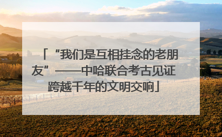 “我们是互相挂念的老朋友”——中哈联合考古见证跨越千年的文明交响