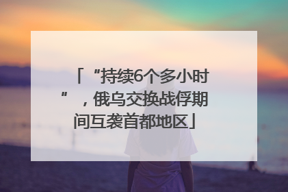 “持续6个多小时”，俄乌交换战俘期间互袭首都地区