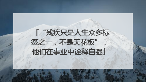 “残疾只是人生众多标签之一，不是天花板”，他们在事业中诠释自强