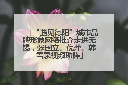 “遇见德阳”城市品牌形象网络推介走进无锡，张国立、倪萍、韩雪录视频助阵