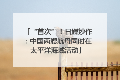 “首次”！日媒炒作：中国两艘航母同时在太平洋海域活动