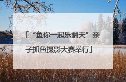 “鱼你一起乐翻天”亲子抓鱼摄影大赛举行