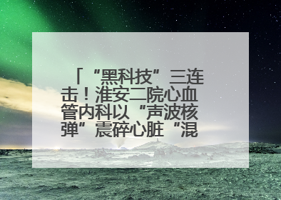 “黑科技”三连击！淮安二院心血管内科以“声波核弹”震碎心脏“混凝土”，七旬老人重获“心”生