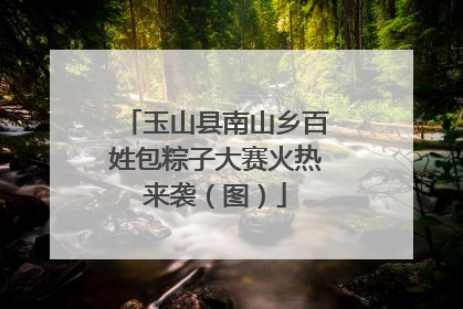 玉山县南山乡百姓包粽子大赛火热来袭（图）