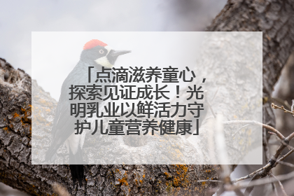 点滴滋养童心，探索见证成长！光明乳业以鲜活力守护儿童营养健康