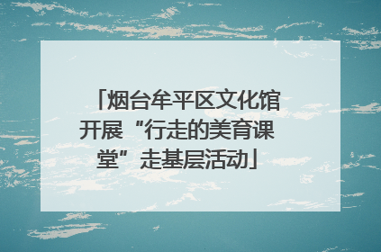 烟台牟平区文化馆开展“行走的美育课堂”走基层活动