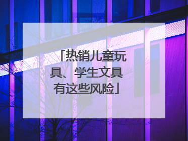 热销儿童玩具、学生文具有这些风险