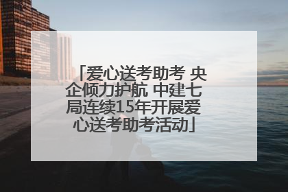 爱心送考助考 央企倾力护航 中建七局连续15年开展爱心送考助考活动
