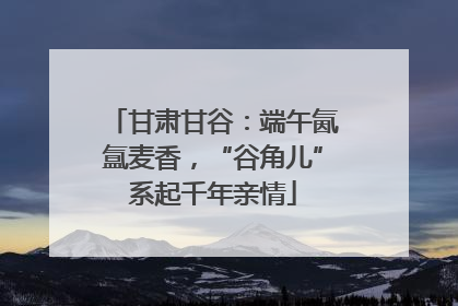 甘肃甘谷：端午氤氲麦香，“谷角儿”系起千年亲情