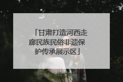 甘肃打造河西走廊民族民俗非遗保护传承展示区