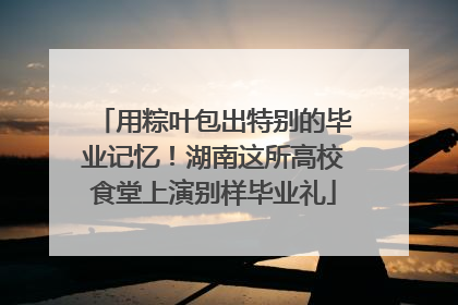 用粽叶包出特别的毕业记忆！湖南这所高校食堂上演别样毕业礼
