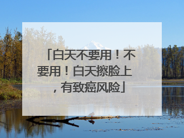 白天不要用！不要用！白天擦脸上，有致癌风险