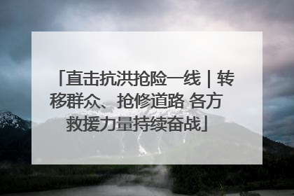 直击抗洪抢险一线｜转移群众、抢修道路 各方救援力量持续奋战