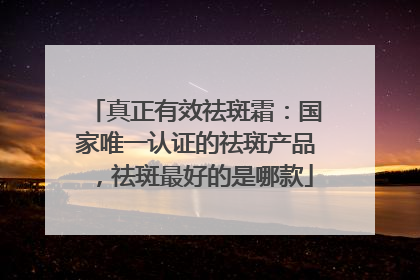 真正有效祛斑霜：国家唯一认证的祛斑产品，祛斑最好的是哪款