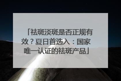 祛斑淡斑是否正规有效？夏日首选入：国家唯一认证的祛斑产品