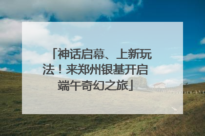 神话启幕、上新玩法！来郑州银基开启端午奇幻之旅