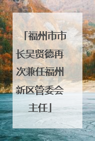 福州市市长吴贤德再次兼任福州新区管委会主任