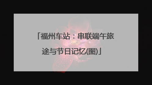 福州车站：串联端午旅途与节日记忆(图)