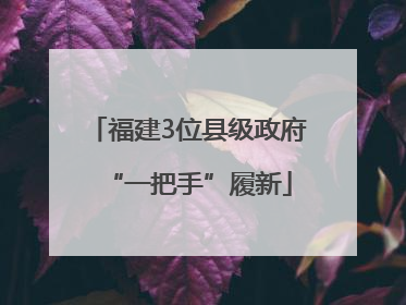 福建3位县级政府“一把手”履新
