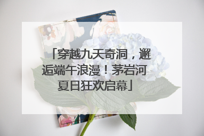 穿越九天奇洞，邂逅端午浪漫！茅岩河夏日狂欢启幕
