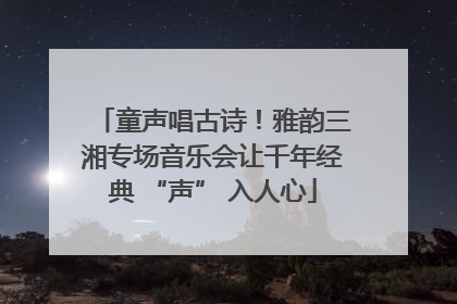 童声唱古诗！雅韵三湘专场音乐会让千年经典 “声” 入人心
