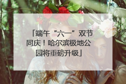 端午“六一”双节同庆！哈尔滨极地公园将重磅升级