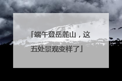 端午登岳麓山，这五处景观变样了