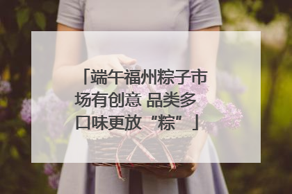 端午福州粽子市场有创意 品类多口味更放“粽”