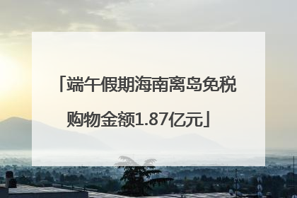 端午假期海南离岛免税购物金额1.87亿元