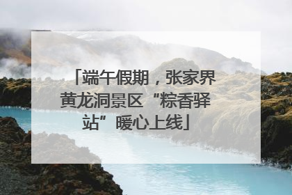 端午假期，张家界黄龙洞景区“粽香驿站”暖心上线