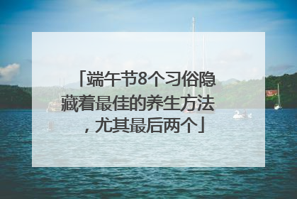 端午节8个习俗隐藏着最佳的养生方法，尤其最后两个
