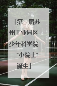 第二届苏州工业园区少年科学院“小院士”诞生