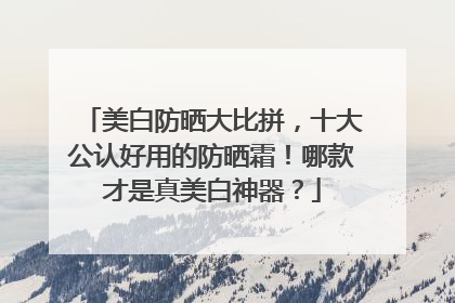 美白防晒大比拼，十大公认好用的防晒霜！哪款才是真美白神器？