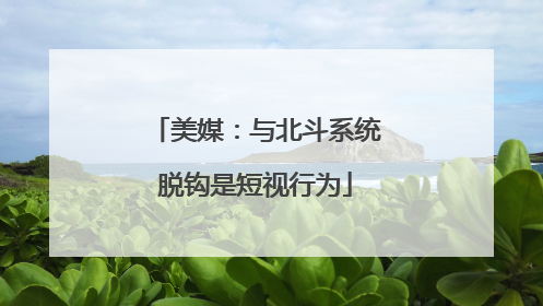 美媒：与北斗系统脱钩是短视行为