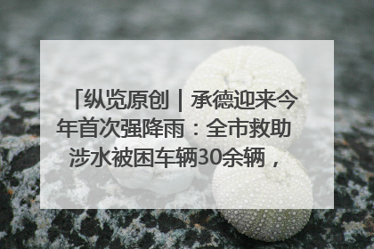 纵览原创｜承德迎来今年首次强降雨：全市救助涉水被困车辆30余辆，8日晚市区已无积水路段，交通恢复畅通