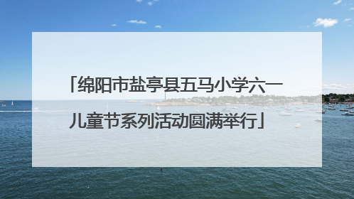 绵阳市盐亭县五马小学六一儿童节系列活动圆满举行
