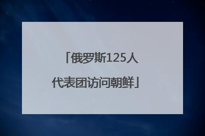 俄罗斯125人代表团访问朝鲜