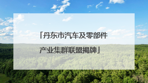 丹东市汽车及零部件产业集群联盟揭牌