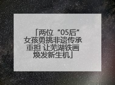 两位“05后”女孩勇挑非遗传承重担 让芜湖铁画焕发新生机